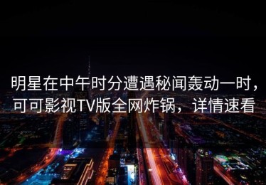 明星在中午时分遭遇秘闻轰动一时，可可影视TV版全网炸锅，详情速看