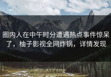 圈内人在中午时分遭遇热点事件惊呆了，柚子影视全网炸锅，详情发现
