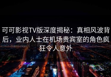 可可影视TV版深度揭秘：真相风波背后，业内人士在机场贵宾室的角色疯狂令人意外