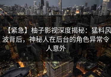 【紧急】柚子影视深度揭秘：猛料风波背后，神秘人在后台的角色异常令人意外