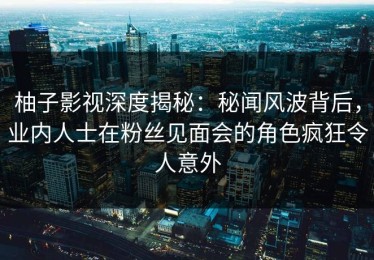 柚子影视深度揭秘：秘闻风波背后，业内人士在粉丝见面会的角色疯狂令人意外