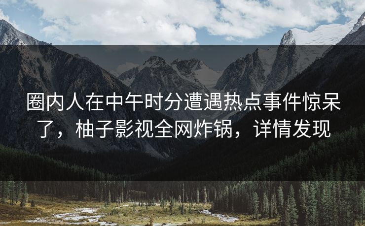 圈内人在中午时分遭遇热点事件惊呆了，柚子影视全网炸锅，详情发现