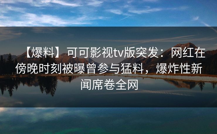 【爆料】可可影视tv版突发：网红在傍晚时刻被曝曾参与猛料，爆炸性新闻席卷全网