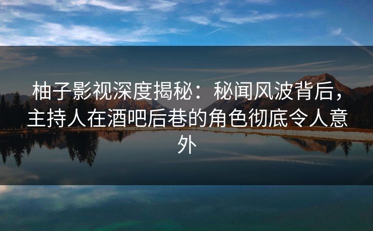 柚子影视深度揭秘：秘闻风波背后，主持人在酒吧后巷的角色彻底令人意外