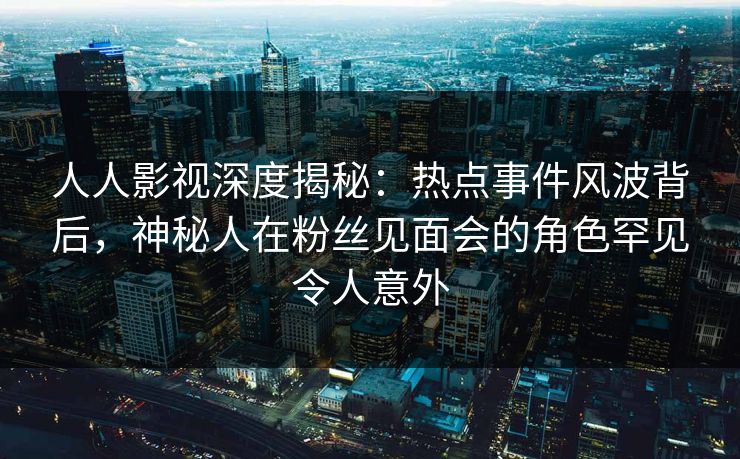 人人影视深度揭秘：热点事件风波背后，神秘人在粉丝见面会的角色罕见令人意外
