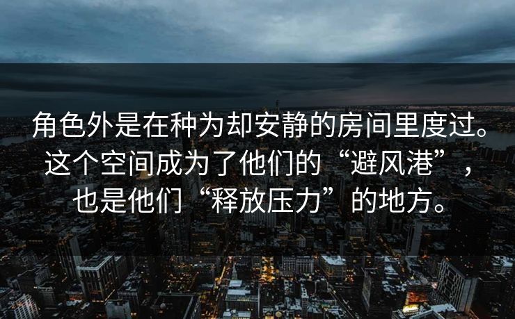 角色外是在种为却安静的房间里度过。这个空间成为了他们的“避风港”,也是他们“释放压力”的地方。 角色外是在种为却安静的房间里度过。这个空间成为了他们的“避风港”,也是他们“释放压力”的地方。