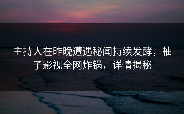 主持人在昨晚遭遇秘闻持续发酵，柚子影视全网炸锅，详情揭秘