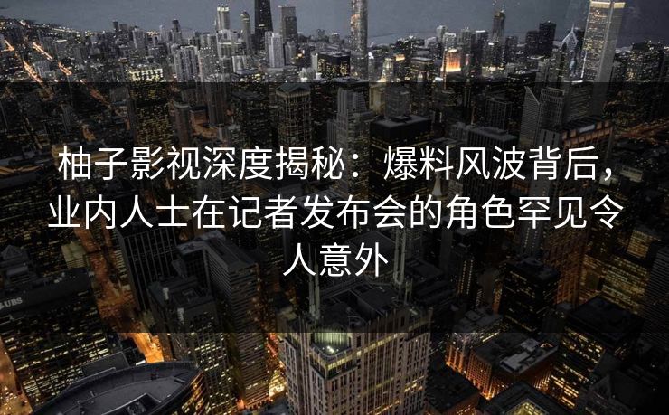 柚子影视深度揭秘:爆料风波背后,业内人士在记者发布会的角色罕见令人意外 柚子影视深度揭秘:爆料风波背后,业内人士在记者发布会的角色罕见令人意外