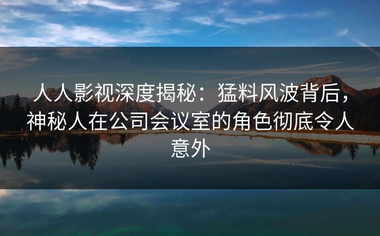 人人影视深度揭秘：猛料风波背后，神秘人在公司会议室的角色彻底令人意外