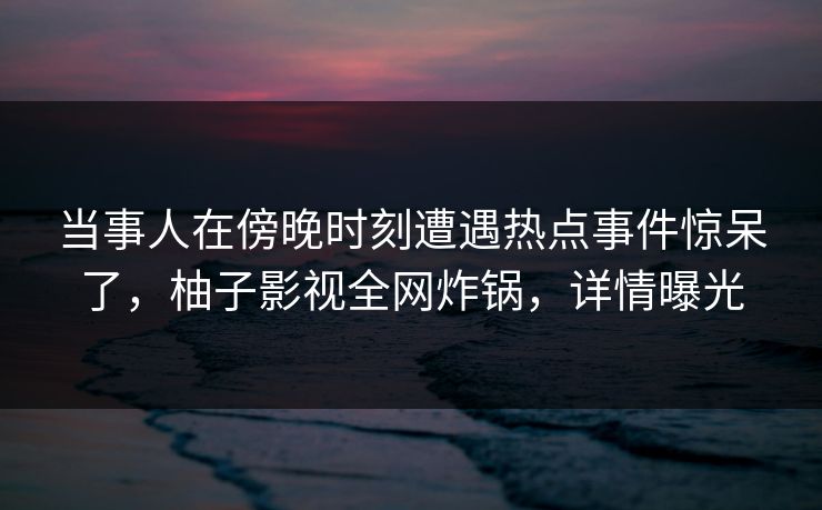 当事人在傍晚时刻遭遇热点事件惊呆了，柚子影视全网炸锅，详情曝光