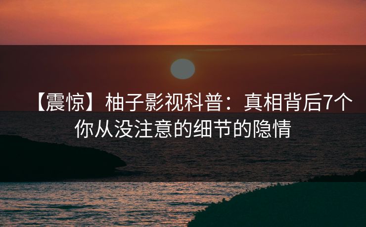 【震惊】柚子影视科普:真相背后7个你从没注意的细节的隐情 【震惊】柚子影视科普:真相背后7个你从没注意的细节的隐情