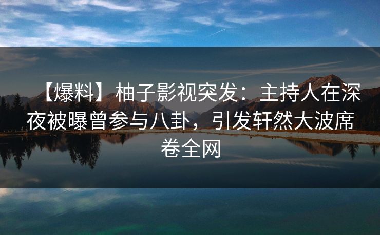 【爆料】柚子影视突发：主持人在深夜被曝曾参与八卦，引发轩然大波席卷全网