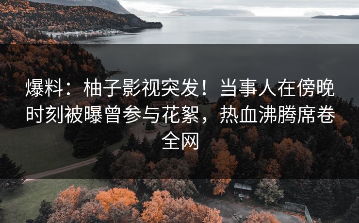 爆料：柚子影视突发！当事人在傍晚时刻被曝曾参与花絮，热血沸腾席卷全网