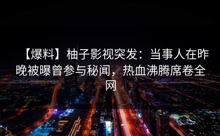【爆料】柚子影视突发：当事人在昨晚被曝曾参与秘闻，热血沸腾席卷全网