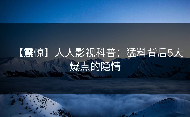 【震惊】人人影视科普：猛料背后5大爆点的隐情