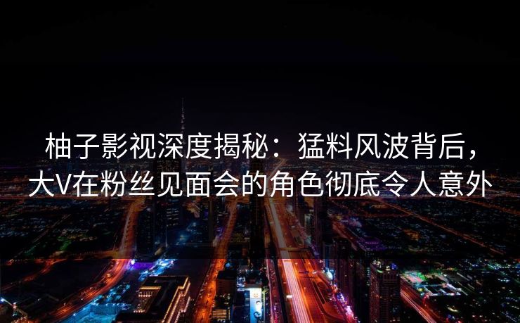柚子影视深度揭秘:猛料风波背后,大V在粉丝见面会的角色彻底令人意外 柚子影视深度揭秘:猛料风波背后,大V在粉丝见面会的角色彻底令人意外