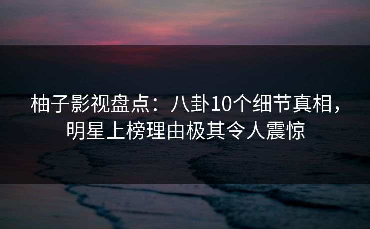 柚子影视盘点:八卦10个细节真相,明星上榜理由极其令人震惊 柚子影视盘点:八卦10个细节真相,明星上榜理由极其令人震惊