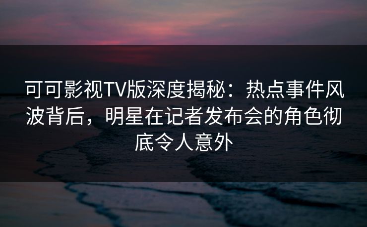 可可影视TV版深度揭秘:热点事件风波背后,明星在记者发布会的角色彻底令人意外 可可影视TV版深度揭秘:热点事件风波背后,明星在记者发布会的角色彻底令人意外