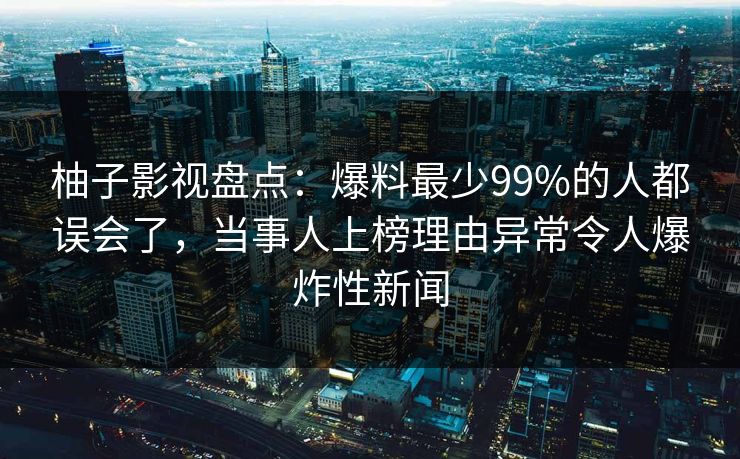 柚子影视盘点:爆料最少99%的人都误会了,当事人上榜理由异常令人爆炸性新闻 柚子影视盘点:爆料最少99%的人都误会了,当事人上榜理由异常令人爆炸性新闻