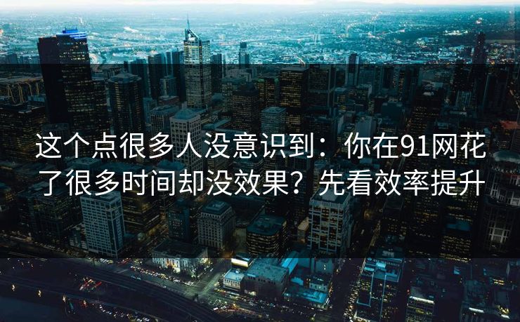 这个点很多人没意识到:你在91网花了很多时间却没效果?先看效率提升 这个点很多人没意识到:你在91网花了很多时间却没效果?先看效率提升