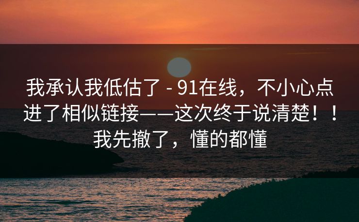 我承认我低估了 - 91在线，不小心点进了相似链接——这次终于说清楚！！我先撤了，懂的都懂